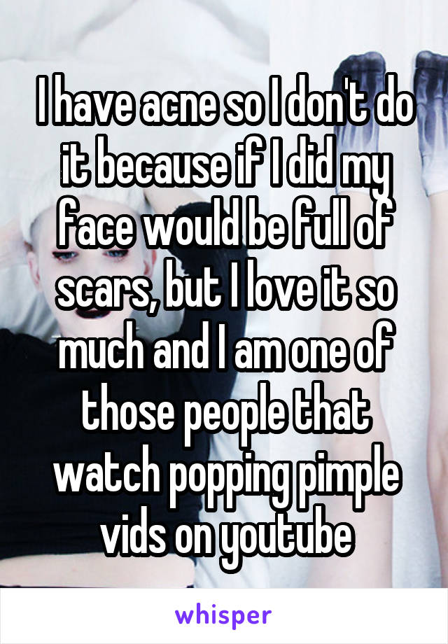 I have acne so I don't do it because if I did my face would be full of scars, but I love it so much and I am one of those people that watch popping pimple vids on youtube