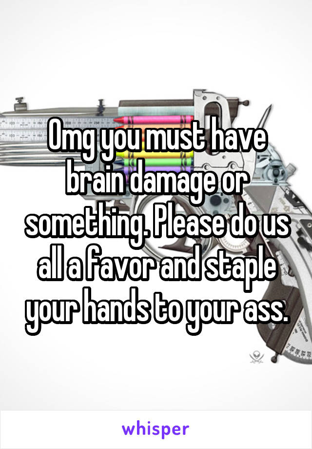 Omg you must have brain damage or something. Please do us all a favor and staple your hands to your ass.