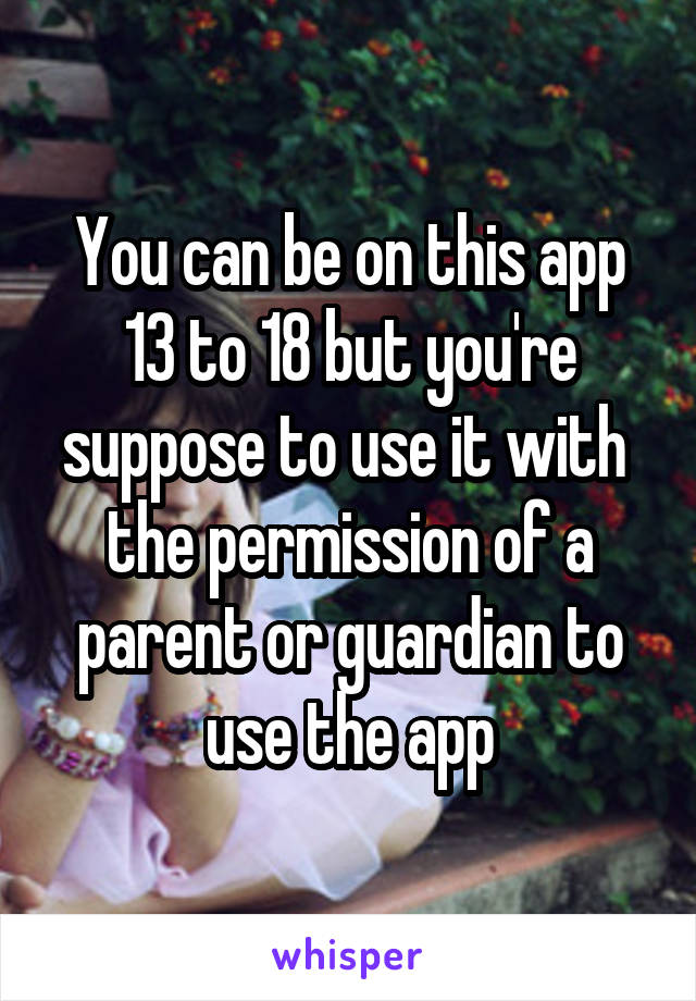 You can be on this app 13 to 18 but you're suppose to use it with  the permission of a parent or guardian to use the app