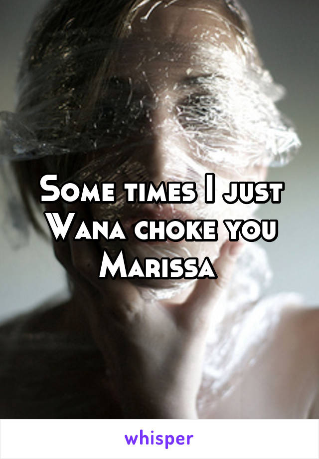 Some times I just Wana choke you Marissa 