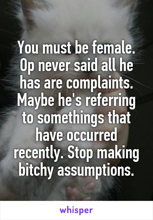 You must be female. Op never said all he has are complaints. Maybe he's referring to somethings that have occurred recently. Stop making bitchy assumptions.