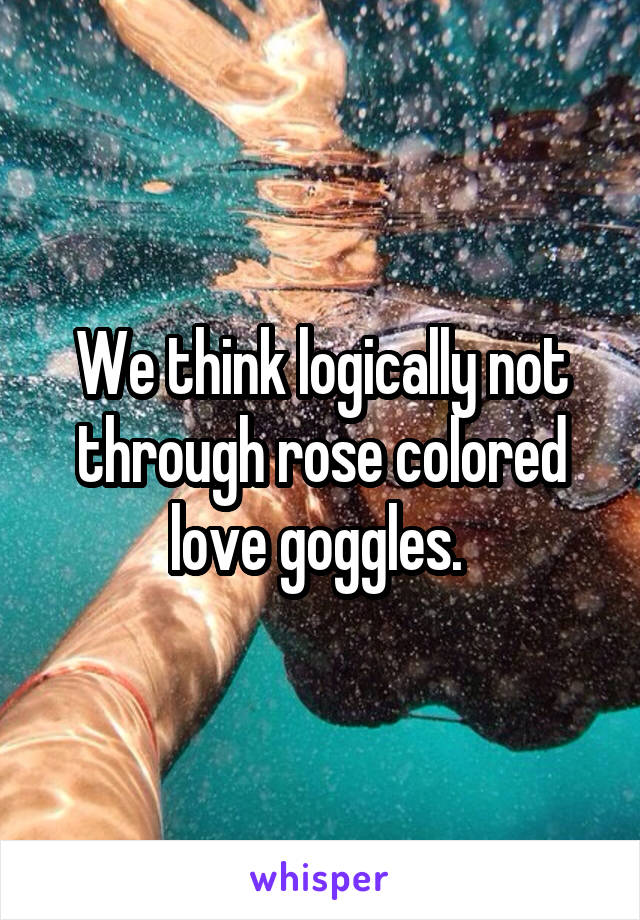 We think logically not through rose colored love goggles. 