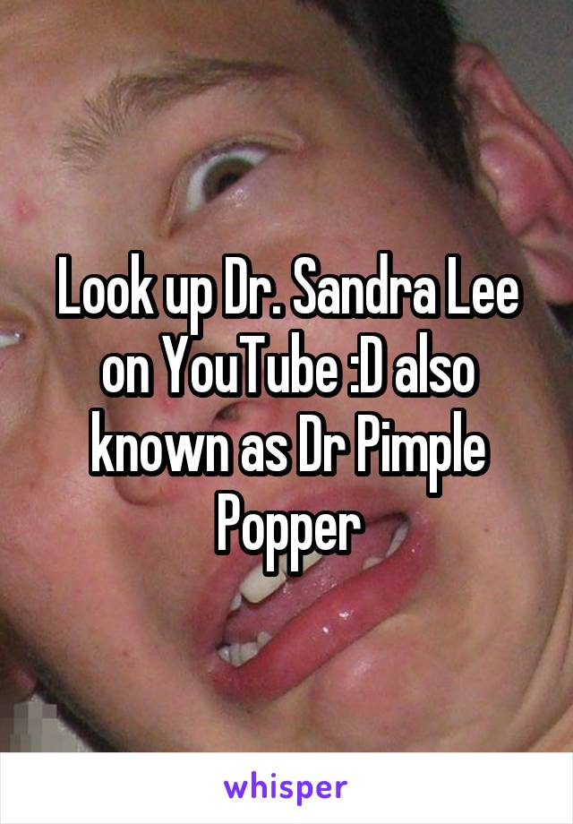 Look up Dr. Sandra Lee on YouTube :D also known as Dr Pimple Popper