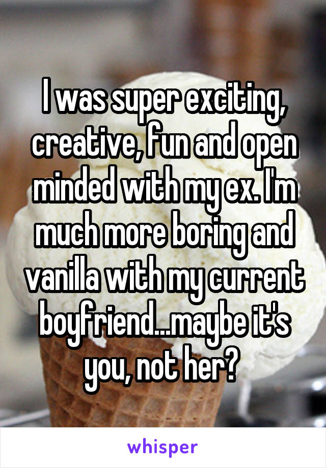 I was super exciting, creative, fun and open minded with my ex. I'm much more boring and vanilla with my current boyfriend...maybe it's you, not her? 