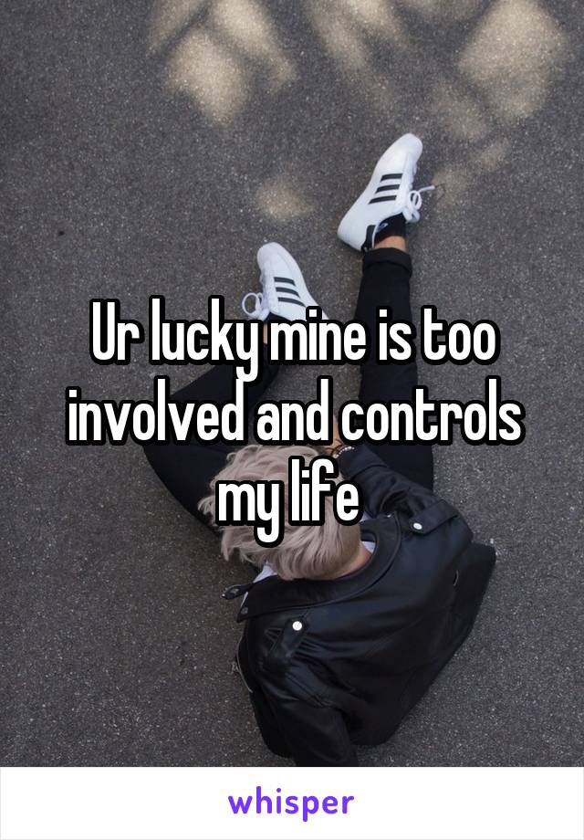 Ur lucky mine is too involved and controls my life 