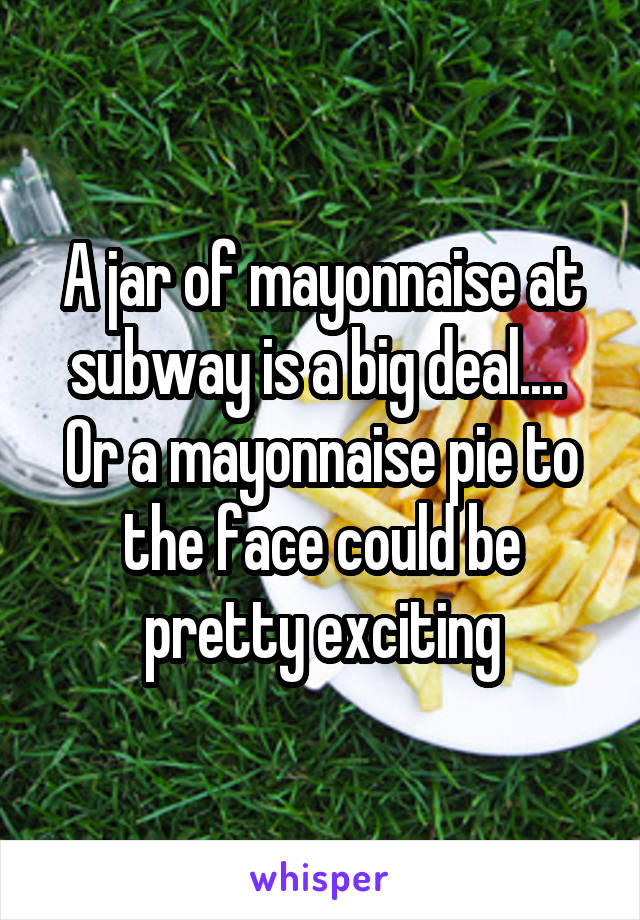 A jar of mayonnaise at subway is a big deal....  Or a mayonnaise pie to the face could be pretty exciting