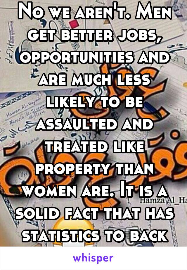 No we aren't. Men get better jobs, opportunities and are much less likely to be assaulted and treated like property than women are. It is a solid fact that has statistics to back it up.