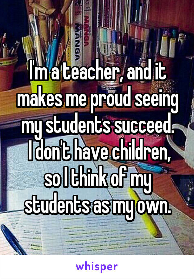 I'm a teacher, and it makes me proud seeing my students succeed.
 I don't have children, so I think of my students as my own.