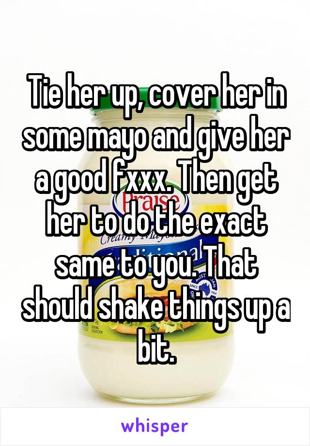 Tie her up, cover her in some mayo and give her a good fxxx. Then get her to do the exact same to you. That should shake things up a bit.