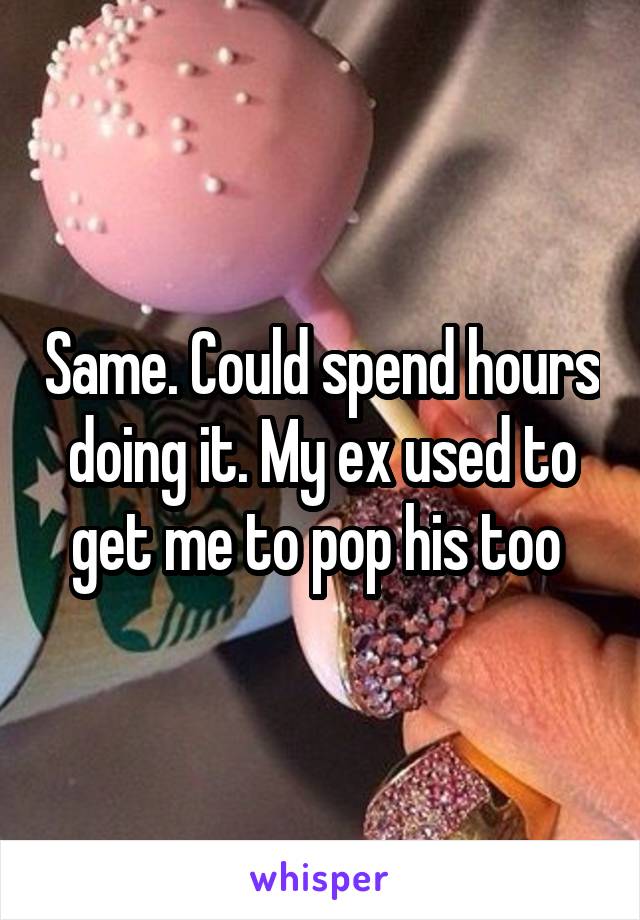 Same. Could spend hours doing it. My ex used to get me to pop his too 