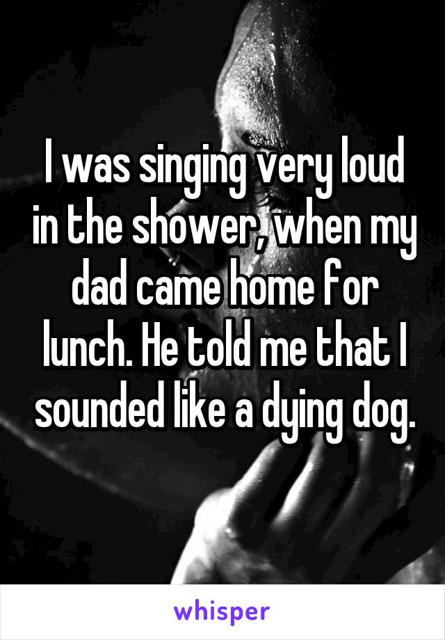 I was singing very loud in the shower, when my dad came home for lunch. He told me that I sounded like a dying dog. 