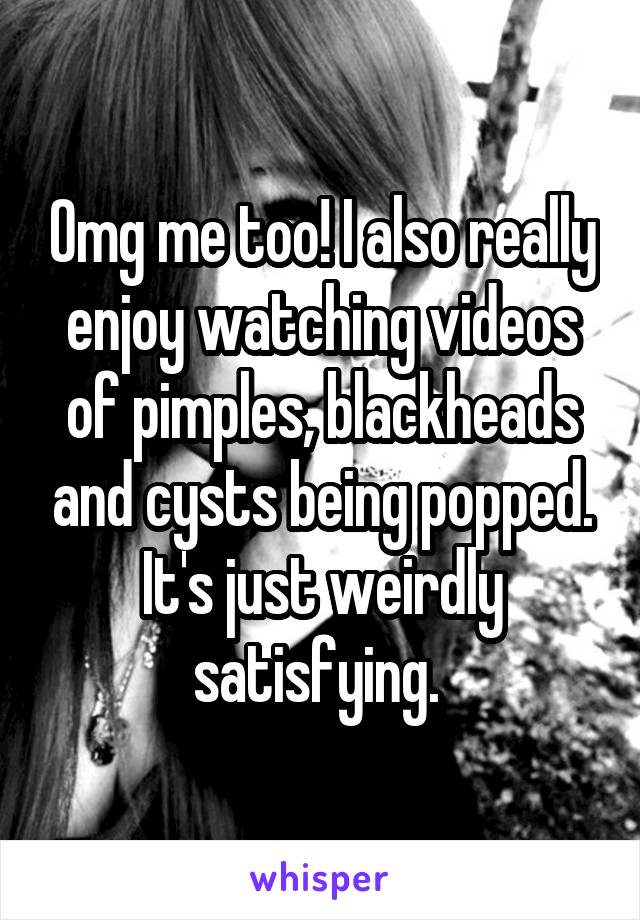 Omg me too! I also really enjoy watching videos of pimples, blackheads and cysts being popped. It's just weirdly satisfying. 