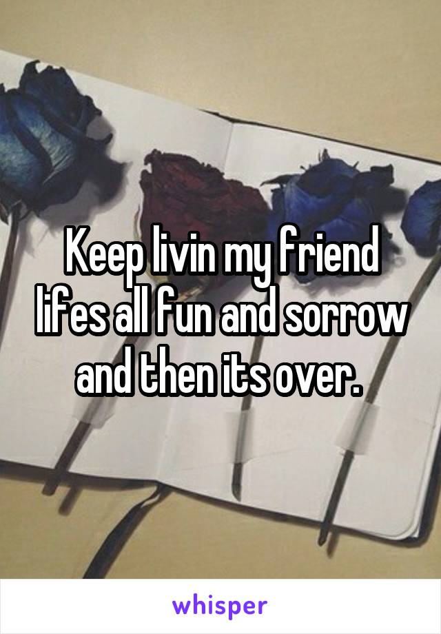 Keep livin my friend lifes all fun and sorrow and then its over. 