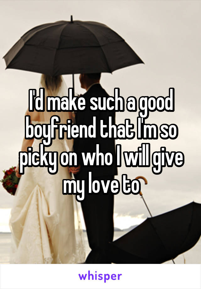 I'd make such a good boyfriend that I'm so picky on who I will give my love to