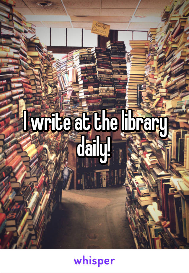 I write at the library daily! 