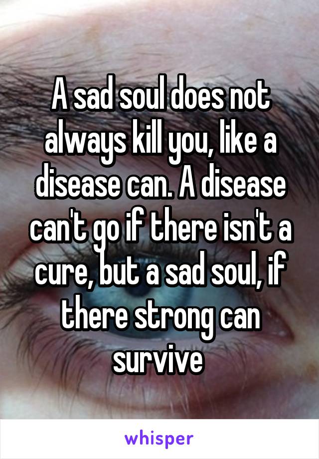 A sad soul does not always kill you, like a disease can. A disease can't go if there isn't a cure, but a sad soul, if there strong can survive 