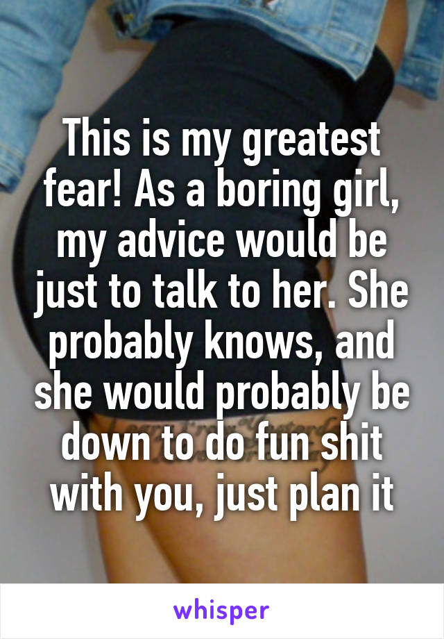 This is my greatest fear! As a boring girl, my advice would be just to talk to her. She probably knows, and she would probably be down to do fun shit with you, just plan it