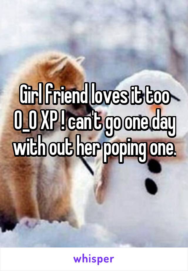 Girl friend loves it too 0_0 XP ! can't go one day with out her poping one. 