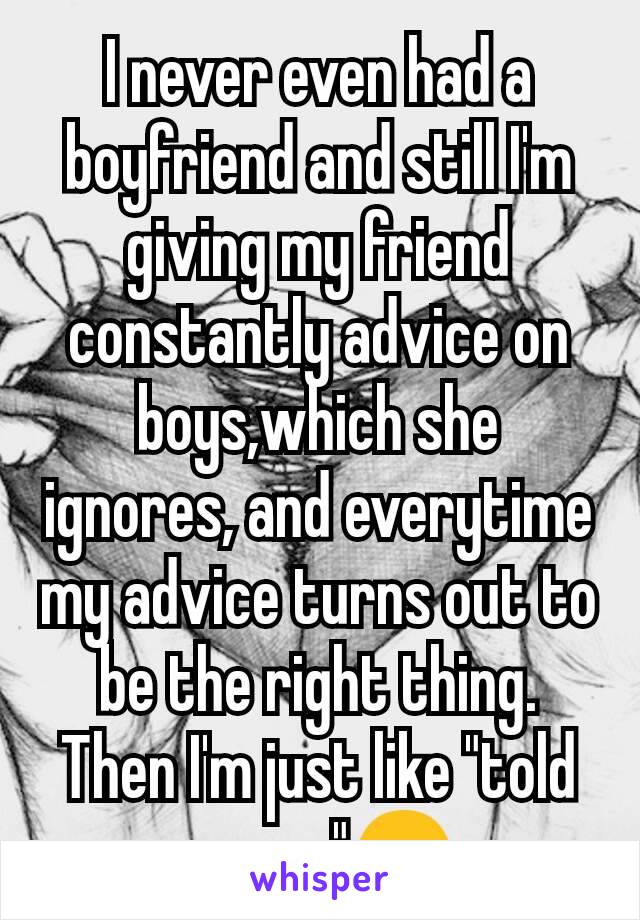 I never even had a boyfriend and still I'm giving my friend constantly advice on boys,which she  ignores, and everytime my advice turns out to be the right thing. Then I'm just like "told you so"😏