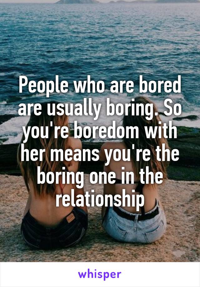 People who are bored are usually boring. So you're boredom with her means you're the boring one in the relationship