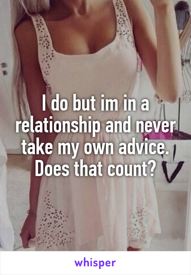 I do but im in a relationship and never take my own advice. Does that count?