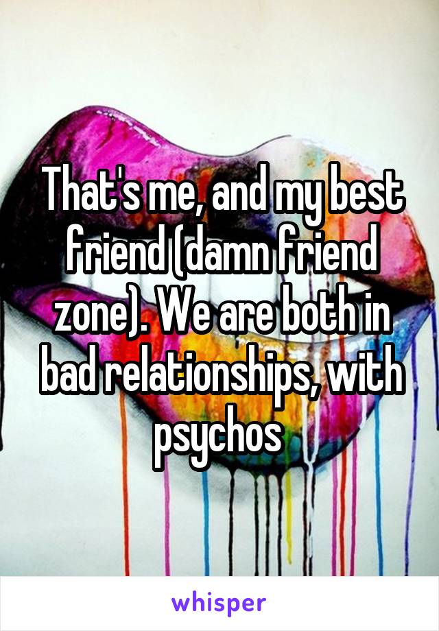 That's me, and my best friend (damn friend zone). We are both in bad relationships, with psychos 