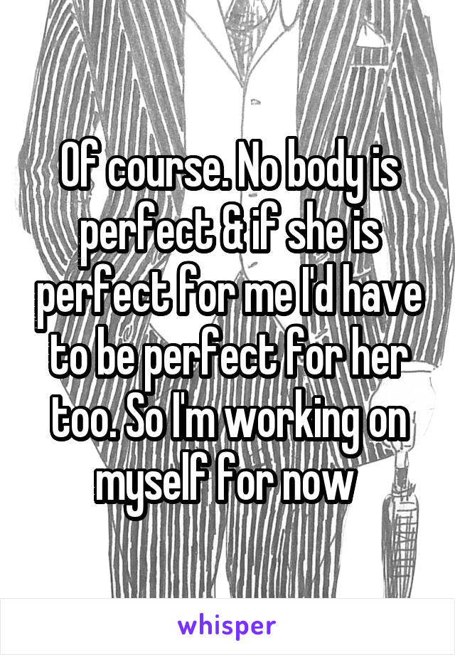 Of course. No body is perfect & if she is perfect for me I'd have to be perfect for her too. So I'm working on myself for now 