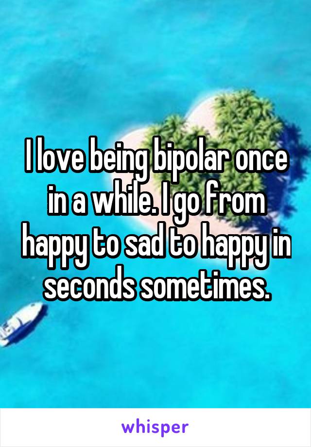 I love being bipolar once in a while. I go from happy to sad to happy in seconds sometimes.