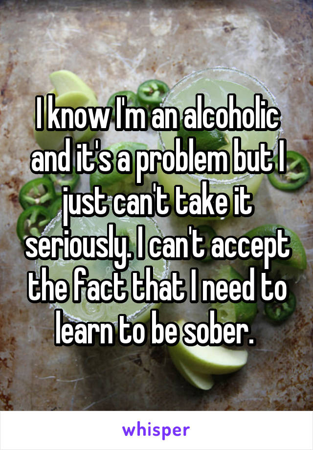 I know I'm an alcoholic and it's a problem but I just can't take it seriously. I can't accept the fact that I need to learn to be sober. 