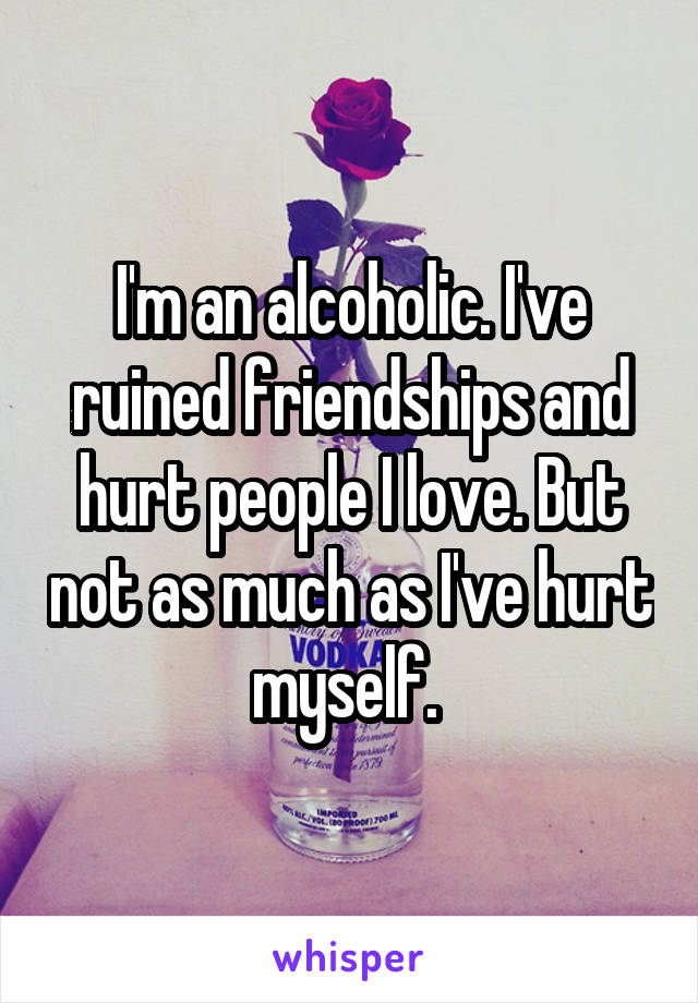 I'm an alcoholic. I've ruined friendships and hurt people I love. But not as much as I've hurt myself. 