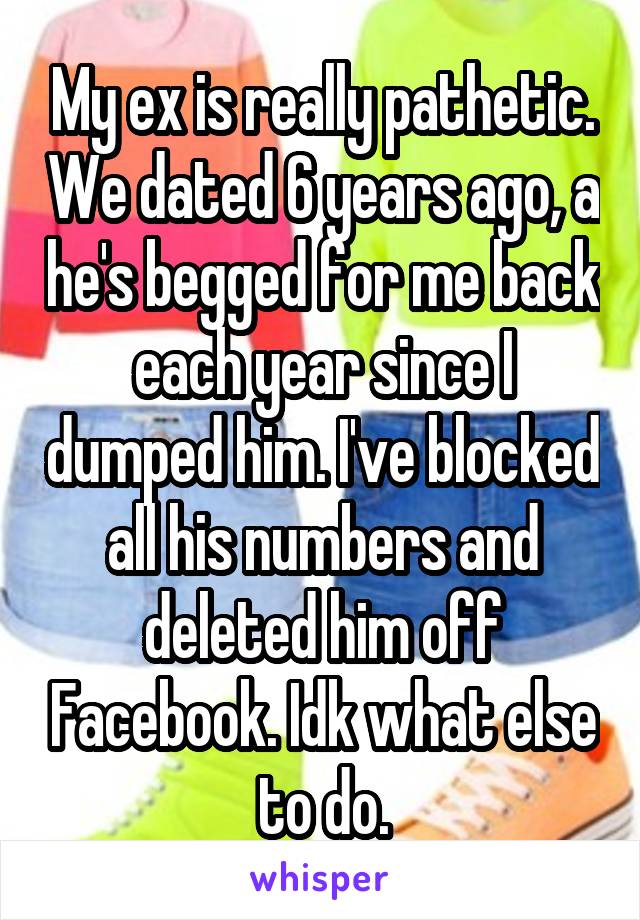 My ex is really pathetic. We dated 6 years ago, a he's begged for me back each year since I dumped him. I've blocked all his numbers and deleted him off Facebook. Idk what else to do.