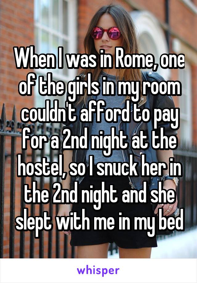 When I was in Rome, one of the girls in my room couldn't afford to pay for a 2nd night at the hostel, so I snuck her in the 2nd night and she slept with me in my bed