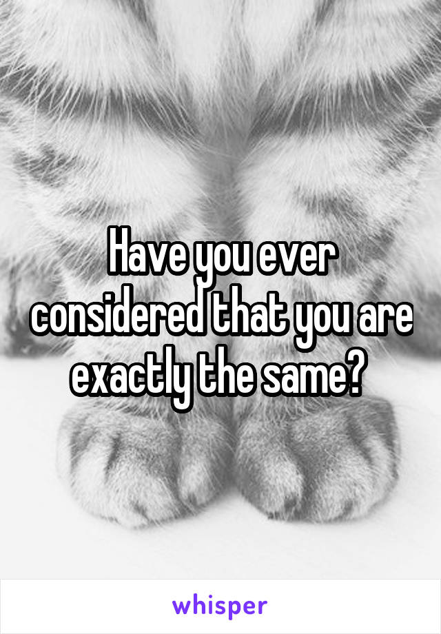 Have you ever considered that you are exactly the same? 