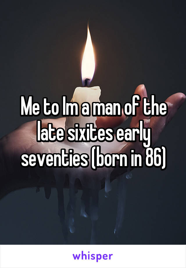 Me to Im a man of the late sixites early seventies (born in 86)