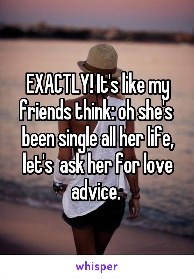 EXACTLY! It's like my friends think: oh she's  been single all her life, let's  ask her for love advice. 