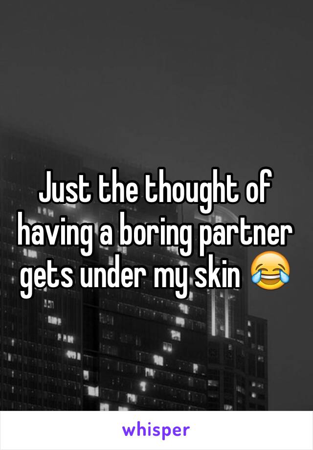 Just the thought of having a boring partner gets under my skin 😂