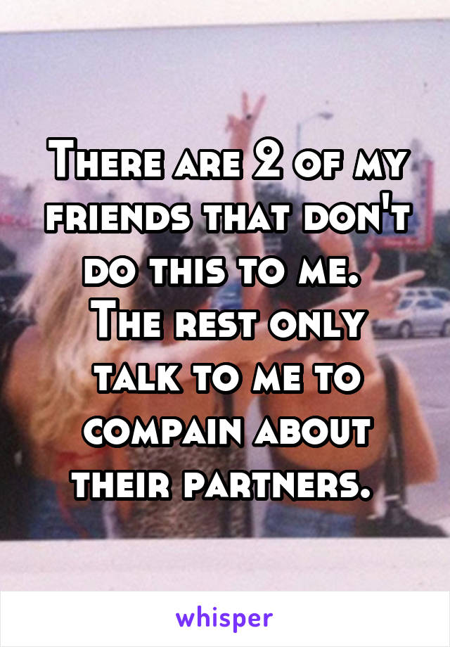 There are 2 of my friends that don't do this to me. 
The rest only talk to me to compain about their partners. 