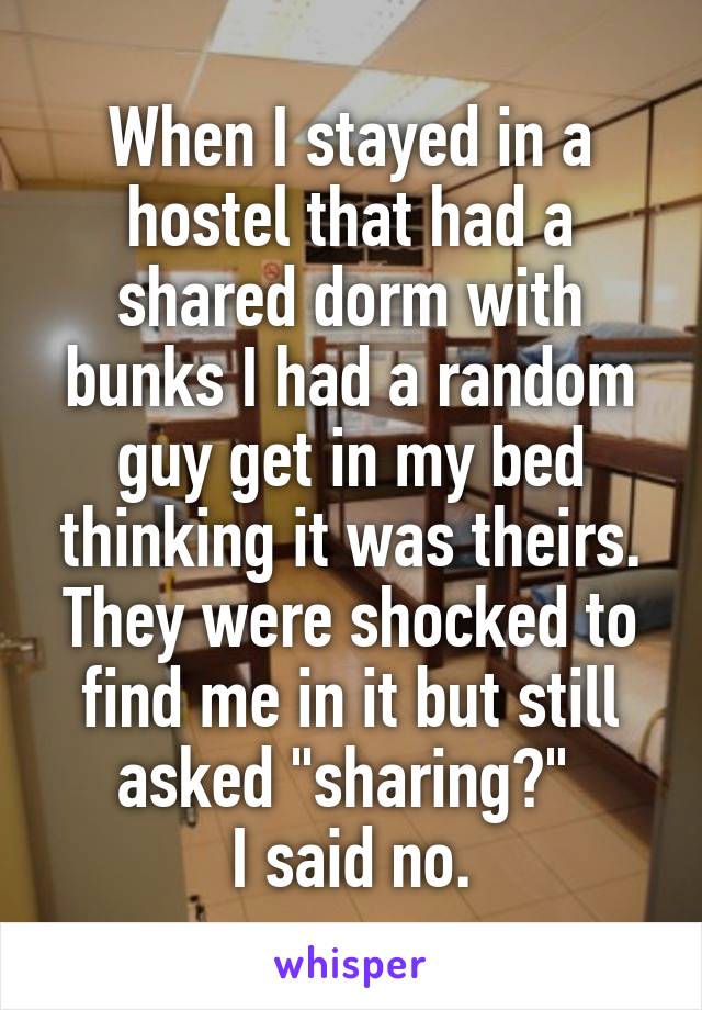When I stayed in a hostel that had a shared dorm with bunks I had a random guy get in my bed thinking it was theirs. They were shocked to find me in it but still asked "sharing?" 
I said no.