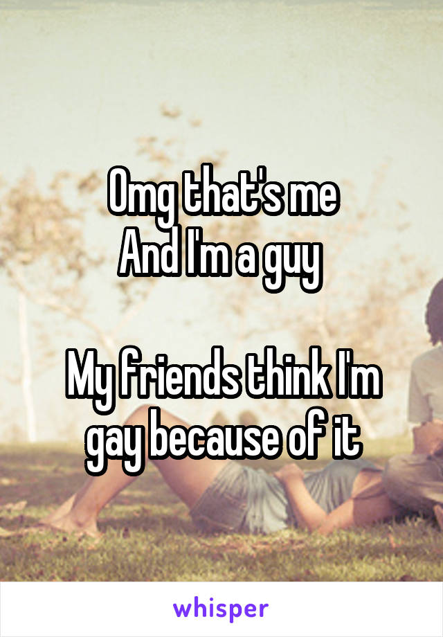 Omg that's me
And I'm a guy 

My friends think I'm gay because of it