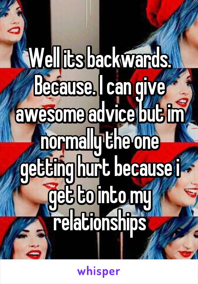 Well its backwards. Because. I can give awesome advice but im normally the one getting hurt because i get to into my relationships