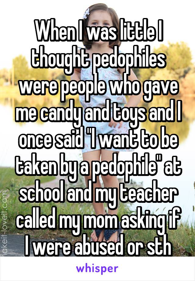 When I was little I thought pedophiles were people who gave me candy and toys and I once said "I want to be taken by a pedophile" at school and my teacher called my mom asking if I were abused or sth