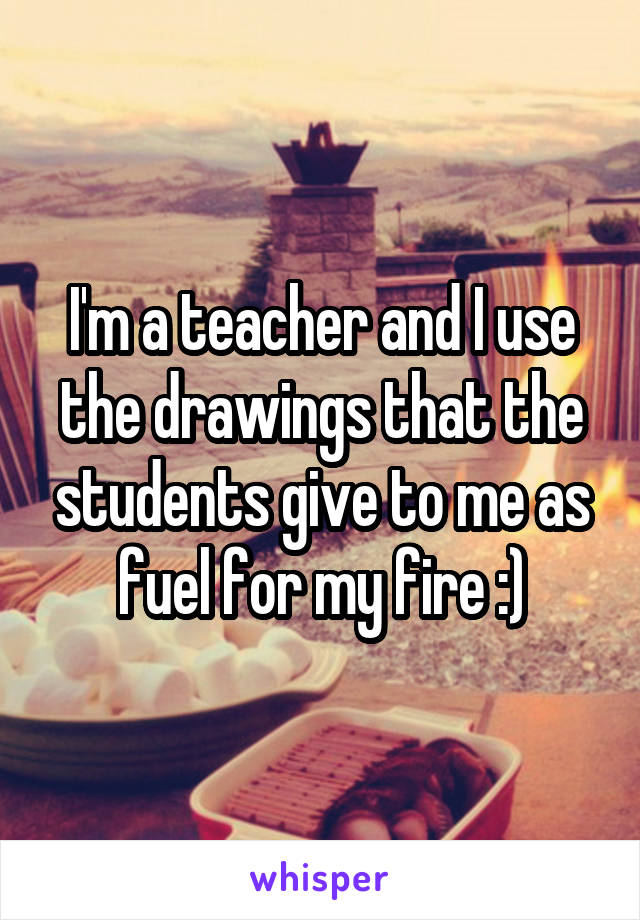 I'm a teacher and I use the drawings that the students give to me as fuel for my fire :)