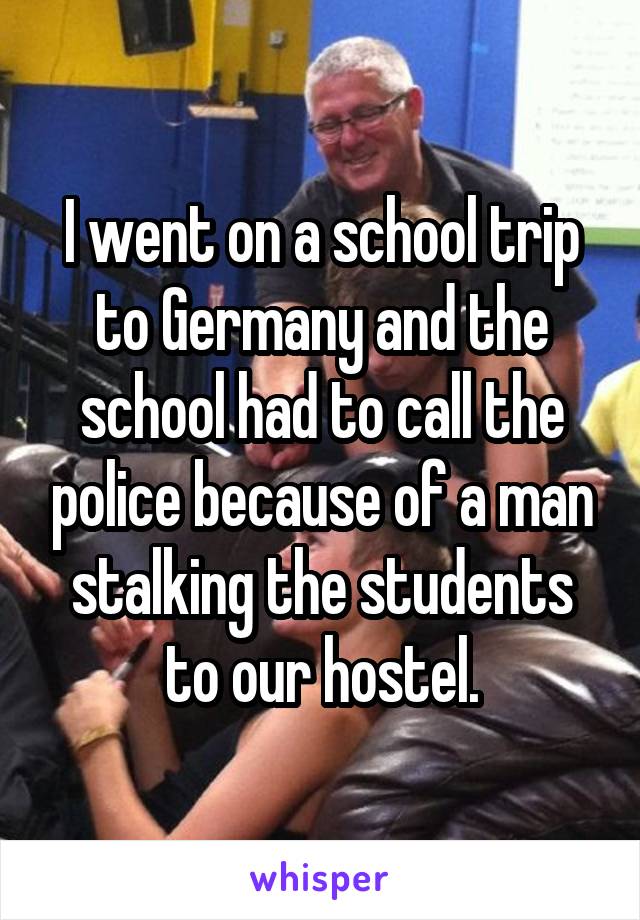 I went on a school trip to Germany and the school had to call the police because of a man stalking the students to our hostel.