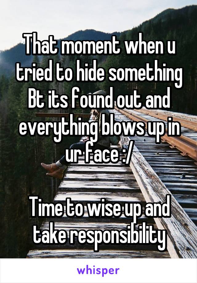 That moment when u tried to hide something Bt its found out and everything blows up in ur face :/

Time to wise up and take responsibility