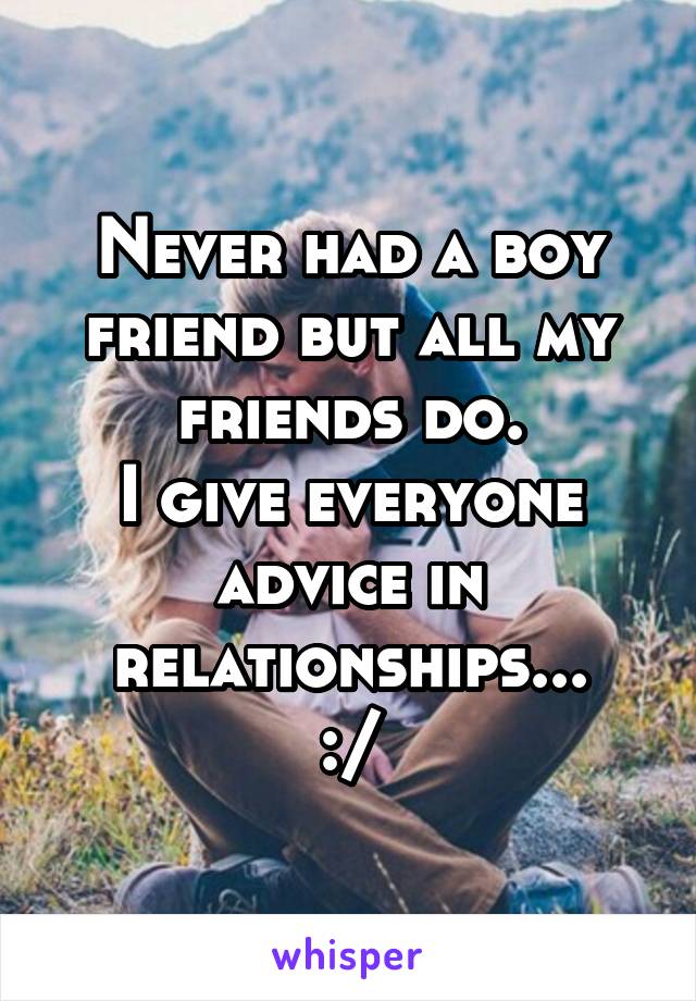 Never had a boy friend but all my friends do.
I give everyone advice in relationships...
:\/