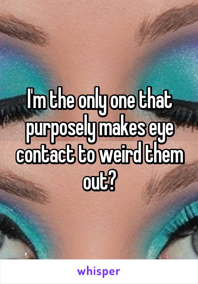 I'm the only one that purposely makes eye contact to weird them out?