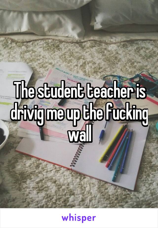 The student teacher is drivig me up the fucking wall