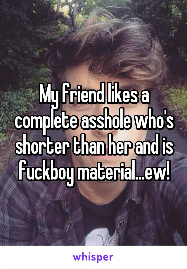 My friend likes a complete asshole who's shorter than her and is fuckboy material...ew!