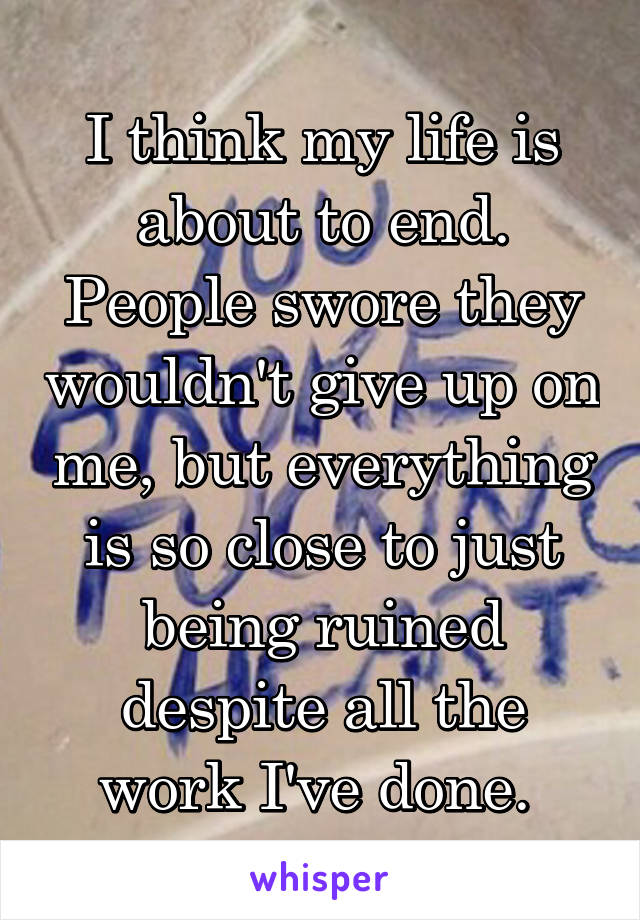 I think my life is about to end. People swore they wouldn't give up on me, but everything is so close to just being ruined despite all the work I've done. 