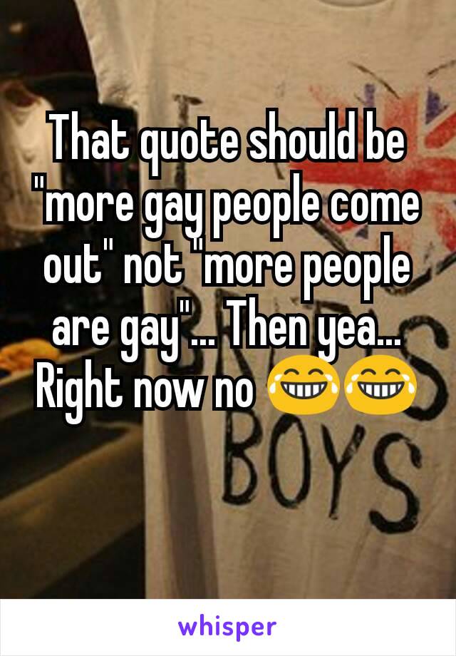 That quote should be "more gay people come out" not "more people are gay"... Then yea... Right now no 😂😂